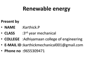 Renewable energy 
Present by 
• NAME :Karthick.P 
• CLASS :3rd year mechanical 
• COLLEGE :Adhiyamaan college of engineering 
• E-MAIL ID :karthickmechanical001@gmail.com 
• Phone no :9655309471 
 