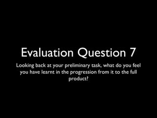 Evaluation Question 7
Looking back at your preliminary task, what do you feel
 you have learnt in the progression from it to the full
                       product?
 