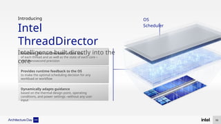 Introducing
Intel
ThreadDirector
Intelligence built directly into the
core
OS
Scheduler
Dynamically adapts guidance
based on the thermal design point, operating
conditions, and power settings –without any user
input
Monitors the runtime instruction mix
of each thread and as well as the state of each core –
with nanosecond precision
Provides runtime feedback to the OS
to make the optimal scheduling decision for any
workload or workflow
56
 