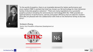 N6
“In the world of graphics, there is an insatiable demand for better performance and
more realism.TSMC is excited that Intel has chosen our N6 technology for their Alchemist
family of discrete graphics solutions”. “There are many ingredients to a successful
graphics product including the semiconductor technology.With N6, TSMC provides an
optimal balance of performance, density and power efficiency that are ideal for modern
GPUs.We are pleased with the collaboration with Intel on the Alchemist family of discrete
GPUs”.
Dr.Kevin Zhang,
Senior Vice President of Business Development at
TSMC
106
 
