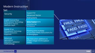 Modern Instruction
Set
Intel® VT-rp
(Virtualization Technology
redirect protection)
Supported
Advanced
speculative
execution validation
methodology
Intel® Control-flow
Enforcement Technology
designed to improve
defensein depth
Support for
Advanced Vector
Instructions
with AI extensions
Key instruction additions to
enable integer AI throughput
(VNNI)
Floating point multiply-
accumulate (FMA) instructions for
2x throughput
Wide Vector
Instruction Set
Architecture
Security
31
 