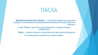 ПАСХА
Воскресение Христово (Пасха) — это самый главный христианский
праздник, установленный в воспоминание Воскресения Исуса Христа из
мертвых.
Слово "Пасха" греческого происхождения, которое означает
"избавление".
Пасха — самый главный и торжественный христианский праздник.
Он совершается каждый год в разное время.
 
