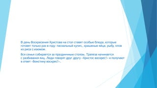 В день Воскресения Христова на стол ставят особые блюда, которые
готовят только раз в году: пасхальный кулич,, крашеные яйца, рыбу, плов
из риса с изюмом.
Вся семья собирается за праздничным столом. Трапеза начинается
с разбивания яиц. Люди говорят друг другу «Христос воскрес!» и получают
в ответ «Воистину воскрес!».
 