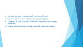  Затем мы выходим в наш красивый и ухоженный садик.
 Все начинают пить кофе и вспоминать разные истории.
 А я сажусь на свой велосипед и начинаю кататься по садику между
деревьями.
 Я очень люблю этот день, потому что мы все собираемся вместе.
 