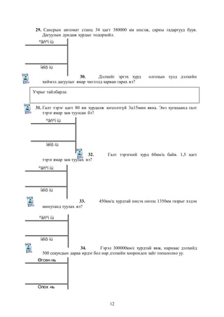 29. Сансрын автомат станц 34 цагт 380000 км нисэж, сарны гадаргууд буув. 
Дагуулын дундаж хурдыг тодорхойл. 
30. Дэлхийг эргэх хурд олгохын тулд дэлхийн 
ºãñºí íü 
îëîõ íü 
хиймэл дагуулыг ямар чиглэлд харван гарах вэ? 
Учрыг тайлбарла: 
31. Галт тэрэг цагт 80 км хурдалж зогсолтгүй 3ц15мин явна. Энэ хугацаанд галт 
12 
тэрэг ямар зам туулсан бэ? 
32. Галт тэрэгний хурд 60км/ц байв. 1,5 цагт 
ºãñºí íü 
îëîõ íü 
тэрэг ямар зам туулах вэ? 
33. 450км/ц хурдтай нисэх онгоц 1350км газрыг хэдэн 
ºãñºí íü 
îëîõ íü 
минутанд туулах вэ? 
34. Гэрэл 300000км/с хурдтай явж, нарнаас дэлхийд 
ºãñºí íü 
îëîõ íü 
500 секундын дараа ирдэг бол нар дэлхийн хоорондох зайг тооцоолно уу. 
Өгсөн нь 
Олох нь 
 