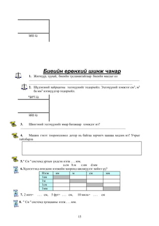 Биеийн ерөнхий шинж чанар 
îëîõ íü 
1. Жигнүүр, туухай, биеийн тусламжтайгаар биеийн массыг ол 
.......................................................................................................................................... 
................................................................................................................................. 
2. Шүдэнзний хайрцагны эзлэхүүнийг тодорхойл. Эзлэхүүний хэмжээг см3, м3 
Нэгж км м см мм 
1км 
1м 
1см 
1мм 
15 
ба мм3 нэгжүүдээр тодорхойл. 
ºãñºí íü 
îëîõ íü 
3. Шингэний эзлэхүүнийг ямар багажаар хэмждэг вэ? 
................................................................................................................................... 
4. Машин гэнэт тооромзловол дотор нь байгаа зорчигч хаашаа хөдлөх вэ? Учрыг 
тайлбарла 
5. " Си " системд уртын үндсэн нэгж . . . юм. 
а.см b.м c.км d.мм 
6. Хүснэгтэнд өгөгдсөн нэгжийн хооронд шилжүүлэг хийнэ үү? 
7. 2 инч= . . . см, 5 фут= . . . см, 10 миль= . . . см 
8. " Си " системд хугацааны нэгж . . . юм. 
 