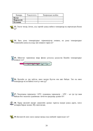 Хуваарь Тэмдэглэгээ Хоорондын холбоо 
24 
Цельс 
Фаренгейт 
Кельвин 
13. Элсэн чихэр, ёотон, сод зэргийг усанд хийвэл температур нь өөрчлөгдөх болов 
уу? 
14. Бага усны температурыг термометрээр хэмжих, их усны температурыг 
хэмжихийн алинд нь илүү зөв хэмжилт гарах вэ? 
15. Шингэнт термометр ямар физик үзэгдэлд үндэслэж биеийн температурыг 
хэмждэг вэ? 
16. Булгийн ус зун хүйтэн, өвөл халуун бүлээн юм шиг байдаг. Энэ нь өвөл 
температур нь их байна гэсэн үг мөн үү? 
17. Тасалгааны термометр +180С, гудамжны термометр – 140С – ыг тус тус зааж 
байсан бол тасалгаа гудамжнаас хичнээн градусаар дулаан бэ? 
18. Хуруу шилний амсарт савангийн уусмал түрхээд халуун усанд дүрэх, эсвэл 
алгаараа барьж халаая. Юу ажиглагдав. 
19. Бөглөөтэй лонх эсвэл лаазыг яагаад галд хийхийг хориглодог вэ? 
 