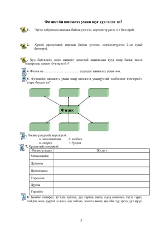 Физикийн шинжлэх ухаан юуг судладаг вэ? 
1. Эргэн тойрондоо явагдаж байгаа үзэгдэл, өөрчлөлтүүдээс 4-г бичээрэй. 
2. Хүний оролцоотой явагдаж байгаа үзэгдэл, өөрчлөлтүүдээс 2-ыг тухай 
3 
Физик 
бичээрэй. 
3. Хүн байгалийн ашиг шимийг зохистой ашиглахын тулд ямар багаж тоног 
төхөөрөмж зохион бүтээсэн бэ? 
4. Физик нь . . . . . . . . . . . . . . . . . . . . . . судладаг шинжлэх ухаан юм. 
5. Физикийн шинжлэх ухаан ямар шинжлэх ухаануудтай холбогдож тэдгээрийн 
суурь болдог вэ? 
6. Физик үзэгдлийг нэрлээрэй. 
а. хөнгөнцагаан б. халбага 
в. секунд г. буцлах 
7. Хүснэгтийг нөхөөрэй. 
Физик үзэгдэл Жишээ 
Механикийн 
Дулааны 
Цахилгааны 
Соронзон 
Дууны 
Гэрлийн 
8. Бөмбөг өнхөрөх, тугалга хайлах, дуу тархах, аянга, одод анивчих, гэрэл гарах, 
чийдэн асах, цуурай холдох, цас хайлах, зомгол хөвөх, цагийн зүү эргэх, үүл нүүх, 
 