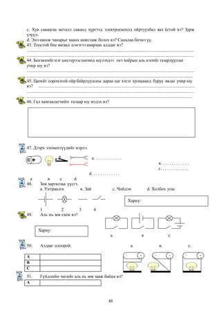с. Хув саваагаа металл саванд хүргээд электроскопод ойртуулбал яах ёстой вэ? Зурж 
үзүүл. 
d. Энэ шинж чанарыг хаана ашиглаж болох вэ? Саналаа бичнэ үү. 
43. Тоостой бие яагаад цэнэгээ амархан алддаг вэ? 
...................................................................................................................................................... 
...................................................................................................................................................... 
44. Бензинийг нэг цистерээс нөгөөд юүлэхдээ энэ хоёрын аль нэгийг газардуулдаг 
учир юу вэ? 
...................................................................................................................................................... 
..................................................................................................................................................... 
45. Цагийг соронзтой ойр байрлуулсны дараа цаг хэсэг хугацаанд буруу явдаг учир юу 
вэ? ............................................................................................................................................ 
...................................................................................................................................................... 
..................................................................................................................................................... 
46. Гал хамгаалагчийн талаар юу мэдэх вэ? 
48 
47. Дээрх элементүүдийг нэрлэ. 
а. . . . . . . . . . . . . 
в. . . . . . . . . . . . . 
с. . . . . . . . . . . . . 
d. . . . . . . . . . . . . 
а в с d 
48. Зөв харгалзаа үүсгэ. 
а. Унтраалга в. Зай с. Чийдэн d. Холбох утас 
1 2 3 4 
49. Аль нь зөв схем вэ? 
а. в с 
50. Алдааг олоорой. а. в. с. 
А 
В 
С 
51. Гүйдлийн чигийг аль нь зөв зааж байна вэ? 
А 
Хариу: 
Хариу: 
 