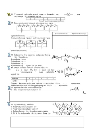 86. Хэлхээний гүйдлийн хүчийг хэмждэг багажийг схемд А гэж 
A A A 
54 
тэмдэглэдэг. Энэ багажийн нэр ол. 
Үүнийг хэлхээнд цуваа холбоно. 
87. Дээрх холболтоор туршилт хийгээд дүгнэлт гарга. 
Цуваа холболтонд . . . . . . . . . . . . 
Дээрх холболтоор туршилт хийгээд дүгнэлт гарга. 
Зэрэгцээ холболтонд . . . . . . . . . . . . 
88. Чийдэнгүүд бүгд ижил бол чийдэн тус бүрээр 
гүйх гүйдлийг ол. 
1-р чийдэнгээр 4А 
2-р чийдэнгээр . . . 
3-р чийдэнгээр . . . 
4-р чийдэнгээр . . . гүйдэл тус тус гүйнэ. 
89. Дараах схемийг ашиглан тооцоог хийнэ үү? 
-н заалт 6А, -н заалт 2А бол 
чийдэнгүүдээр урсах гүйдлийн 
хүчийг ол. 
Чийдэн 1 2 3 4 5 
Гүйдэл 
Дүгнэлт. Зэрэгцээ холбогдсон чийдэнгүүд ижил бол гүйдэл . . . хуваагдана. 
Зэрэгцээ холбогдсон чийдэнгүүд өөр өөр бол гүйдэл . . . хуваагдана. 
90. Зургийг ашиглан тооцоог хийнэ үү? 
а. 1 ба 2 чийдэнгээр гүйх гүйдлийг ол. 
в. Эдгээр гүйдлийг хэмжих амперметр хэлхээнд холбож схем зур. 
91. Бүх чийдэнгүүд ижил бол 
а. Ямар чийдэнгүүд тод асах вэ? 
в. Ямар чийдэнгүүд бүдэг асах вэ? 
с. Чийдэн бүрээр гүйх гүйдлийг сумаар дүрсэл. 
d. 3,4 ба 9-р чийдэнгийн гүйдэл хэмжих багаж зур. 
Цу ваа холболтын үед Зэр эгцээ холболтын үед 
 