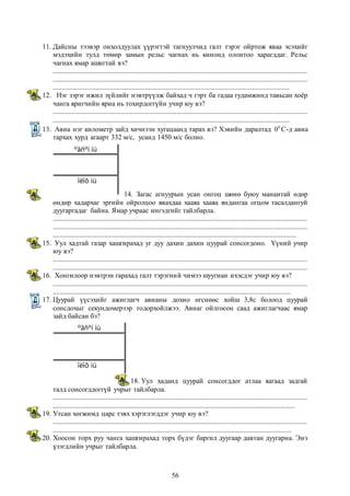 11. Дайсны тээвэр онхолдуулах үүрэгтэй тагнуулчид галт тэрэг ойртож яваа эсэхийг 
мэдэхийн тулд төмөр замын рельс чагнах нь кинонд олонтоо харагддаг. Рельс 
чагнах ямар ашигтай вэ? 
................................................................................................................................................ 
................................................................................................................................................ 
...................................................................................................................................... 
12. Нэг зэрэг ижил зүйлийг нэвтрүүлж байхад ч гэрт ба гадаа гудамжинд тавьсан хоёр 
чанга яригчийн яриа нь тохирдоггүйн учир юу вэ? 
................................................................................................................................................ 
...................................................................................................................................... 
13. Авиа нэг километр зайд хичнээн хугацаанд тарах вэ? Хэвийн даралтад 00 С-д авиа 
тархах хурд агаарт 332 м/с, усанд 1450 м/с болно. 
14. Загас агнуурын усан онгоц шөнө буюу манантай өдөр 
ºãñºí íü 
îëîõ íü 
өндөр хадархаг эргийн ойролцоо явахдаа хааяа хааяа яндангаа огцом тасалдангуй 
дуугаргадаг байна. Ямар учраас ингэдгийг тайлбарла. 
................................................................................................................................................ 
................................................................................................................................................ 
.......................................................................................................................................... 
15. Уул хадтай газар хашгирахад уг дуу дахин дахин цуурай сонсогдоно. Үүний учир 
юу вэ? 
................................................................................................................................................ 
................................................................................................................................................ 
16. Хонгилоор нэвтрэн гарахад галт тэрэгний чимээ шуугиан ихэсдэг учир юу вэ? 
................................................................................................................................................ 
....................................................................................................................................... 
17. Цуурай үүсэхийг ажиглагч авианы дохио өгснөөс хойш 3,8с болоод цуурай 
сонсдохыг секундомерээр тодорхойлжээ. Авиаг ойлгосон саад ажиглагчаас ямар 
зайд байсан бэ? 
18. Уул хаданд цуурай сонсогддог атлаа яагаад задгай 
ºãñºí íü 
îëîõ íü 
талд сонсогддоггүй учрыг тайлбарла. 
................................................................................................................................................ 
......................................................................................................................................... 
19. Утсан хөгжимд царс тэвх хэрэглэгддэг учир юу вэ? 
................................................................................................................................................ 
....................................................................................................................................... 
20. Хоосон торх руу чанга хашгирахад торх бүдэг баргил дуугаар давтан дуугарна. Энэ 
56 
үзэгдлийн учрыг тайлбарла. 
 