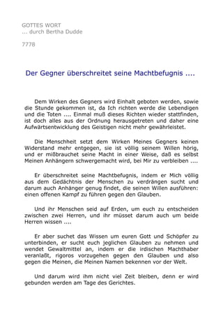 GOTTES WORT
... durch Bertha Dudde
7778
Der Gegner überschreitet seine Machtbefugnis ....
Dem Wirken des Gegners wird Einhalt geboten werden, sowie
die Stunde gekommen ist, da Ich richten werde die Lebendigen
und die Toten .... Einmal muß dieses Richten wieder stattfinden,
ist doch alles aus der Ordnung herausgetreten und daher eine
Aufwärtsentwicklung des Geistigen nicht mehr gewährleistet.
Die Menschheit setzt dem Wirken Meines Gegners keinen
Widerstand mehr entgegen, sie ist völlig seinem Willen hörig,
und er mißbrauchet seine Macht in einer Weise, daß es selbst
Meinen Anhängern schwergemacht wird, bei Mir zu verbleiben ....
Er überschreitet seine Machtbefugnis, indem er Mich völlig
aus dem Gedächtnis der Menschen zu verdrängen sucht und
darum auch Anhänger genug findet, die seinen Willen ausführen:
einen offenen Kampf zu führen gegen den Glauben.
Und ihr Menschen seid auf Erden, um euch zu entscheiden
zwischen zwei Herren, und ihr müsset darum auch um beide
Herren wissen ....
Er aber suchet das Wissen um euren Gott und Schöpfer zu
unterbinden, er sucht euch jeglichen Glauben zu nehmen und
wendet Gewaltmittel an, indem er die irdischen Machthaber
veranlaßt, rigoros vorzugehen gegen den Glauben und also
gegen die Meinen, die Meinen Namen bekennen vor der Welt.
Und darum wird ihm nicht viel Zeit bleiben, denn er wird
gebunden werden am Tage des Gerichtes.
 