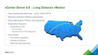 vCenter Server 6.0 - Long Distance vMotion
• Intra-continental distances – up to 150ms RTTs
• Maintain standard vMotion guarantees
• Does not require VVOLs, but supported
• Replication Support
– Active/Active only
• Synchronous
• Asynchronous (VVOL Required)
• Use Cases:
– Permanent migrations
– Disaster avoidance
– Multi-site load balancing
18
 