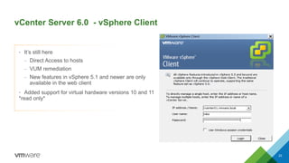 vCenter Server 6.0 - vSphere Client
22
• It’s still here
– Direct Access to hosts
– VUM remediation
– New features in vSphere 5.1 and newer are only
available in the web client
• Added support for virtual hardware versions 10 and 11
*read only*
 