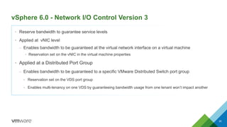 vSphere 6.0 - Network I/O Control Version 3
29
• Reserve bandwidth to guarantee service levels
• Applied at vNIC level
– Enables bandwidth to be guaranteed at the virtual network interface on a virtual machine
• Reservation set on the vNIC in the virtual machine properties
• Applied at a Distributed Port Group
– Enables bandwidth to be guaranteed to a specific VMware Distributed Switch port group
• Reservation set on the VDS port group
• Enables multi-tenancy on one VDS by guaranteeing bandwidth usage from one tenant won’t impact another
 