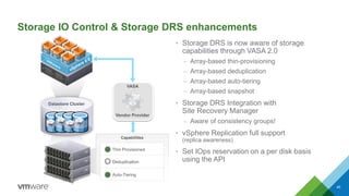 Storage IO Control & Storage DRS enhancements
• Storage DRS is now aware of storage
capabilities through VASA 2.0
– Array-based thin-provisioning
– Array-based deduplication
– Array-based auto-tiering
– Array-based snapshot
• Storage DRS Integration with
Site Recovery Manager
– Aware of consistency groups!
• vSphere Replication full support
(replica awareness)
• Set IOps reservation on a per disk basis
using the API
40
Datastore Cluster
Capabilities
Thin Provisioned
Deduplication
Auto-Tiering
Vendor Provider
VASA
 