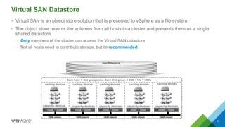 Virtual SAN Datastore
• Virtual SAN is an object store solution that is presented to vSphere as a file system.
• The object store mounts the volumes from all hosts in a cluster and presents them as a single
shared datastore.
– Only members of the cluster can access the Virtual SAN datastore
– Not all hosts need to contribute storage, but its recommended.
55
vsanDatastore
caching devices
Each host: 5 disk groups max. Each disk group: 1 SSD + 1 to 7 HDDs
VSAN network VSAN network VSAN network VSAN networkVSAN network
caching devices caching devices caching devices caching devices
capacity devices capacity devices capacity devices capacity devices capacity devices
 