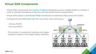 Virtual SAN Components
• Virtual SAN components are chunks of objects distributes across multiple hosts in a cluster in
order to tolerate simultaneous failures and meet performance requirements.
• Virtual SAN utilizes a Distributed RAID architecture to distribute data across the cluster.
• Components are distributed with the use of two main techniques:
– Striping (RAID0)
– Mirroring (RAID1)
57
disk group disk group disk group disk group disk group
VSAN network VSAN network VSAN network VSAN networkVSAN network
vsanDatastore
replica-1 replica-2
RAID1
HDD HDD HDD HDD HDD
• The number of component replicas and copies
created is based on the object policy definition.
 