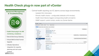 Health Check plug-in now part of vCenter
85
– Central health reporting via VC alarms across large environments:
– Updated HCL Information
– Periodic health checks – configurable (defaults to 60 minutes)
– Health check failures triggers corresponding health and alarms
– SNMP support, custom scripts, emails via vCenter Alarms
Advanced Management
& Troubleshooting
 Health Check plug-in for HW
monitoring, compliance
 Disk & Disk Group Claiming
 Virtual SAN On-Disk Format
Upgrade
 vRealize Operations
integration for capacity
planning and root cause
analysis
 