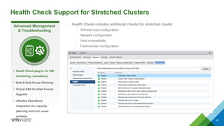 Health Check Support for Stretched Clusters
86
– Health Check includes additional checks for stretched cluster:
– Witness host configuration
– Network configuration
– Host compatibility
– Fault domain configuration
Advanced Management
& Troubleshooting
 Health Check plug-in for HW
monitoring, compliance
 Disk & Disk Group Claiming
 Virtual SAN On-Disk Format
Upgrade
 vRealize Operations
integration for capacity
planning and root cause
analysis
 