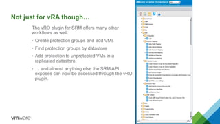 Not just for vRA though…
The vRO plugin for SRM offers many other
workflows as well:
• Create protection groups and add VMs
• Find protection groups by datastore
• Add protection to unprotected VMs in a
replicated datastore
• … and almost anything else the SRM API
exposes can now be accessed through the vRO
plugin.
 