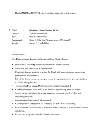  Handled MEDIUM/HIGH/TOP priority incidents for mission critical servers.
2. Client : New Jersey Higher Education Service
Employer : Verizon Technologies
Role : Database Administrator
Environment : Oracle 11g/10g, Linux Advanced server 4.0/Windows XP
Duration : August 2012 to Till Date.
Job Description:
Here I have supported databases for New Jersey Higher Education Service.
 Installation of Oracle 10g on various platforms and database creation.
 Monitoring table space usage & fragmentation
 Creation of database users and by setting the default table spaces, assigning quotas, roles
privileges and profiles to users.
 Refresh the database using export/import backup from production to development database
for further testing purposes.
 Implementing Data Guard, Monitoring and solving the issues related.
 Checking alert log for errors and if errors found taking necessary corrective actions.
 Monitoring and maintaining day to day operations, monitoring growth of tables and
undertaking necessary
 reorganization of tables as and when required.
 Checking the load on the server and identifying the bottle necks and clearing.
 Involving in DBA activities such as installation and up gradation of oracle software, creation
of database,
 backup & recovery and production Database maintenance.
 