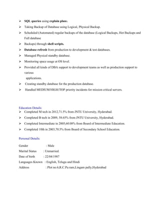  SQL queries using explain plans.
 Taking Backup of Database using Logical, Physical Backup.
 Scheduled (Automated) regular backups of the database (Logical Backups, Hot Backups and
Full database
 Backups) through shell scripts.
 Database refresh from production to development & test databases.
 Managed Physical standby database.
 Monitoring space usage at OS level.
 Provided all kinds of DBA support to development teams as well as production support to
various
applications.
 Creating standby database for the production database.
 Handled MEDIUM/HIGH/TOP priority incidents for mission critical servers.
Education Details:
 Completed M tech in 2012,71.5% from JNTU University, Hyderabad.
 Completed B tech in 2009, 58.65% from JNTU University, Hyderabad.
 Completed Intermediate in 2005,60.08% from Board of Intermediate Education.
 Completed 10th in 2003,70.5% from Board of Secondary School Education.
Personal Details:
Gender : Male
Marital Status : Unmarried.
Date of birth : 22/04/1987
Languages Known : English, Telugu and Hindi
Address : Plot no.6,R.C.Pu ram,Lingam pally,Hyderabad
 