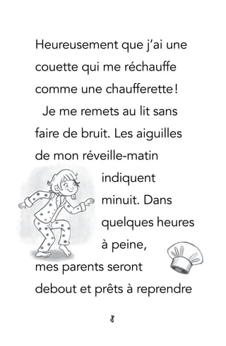 8
Heureusement que j’ai une
couette qui me réchauffe
comme une chaufferette !
Je me remets au lit sans
faire de bruit. Les aiguilles
de mon réveille-matin
indiquent
minuit. Dans
quelques heures
à peine,
mes parents seront
debout et prêts à reprendre
 