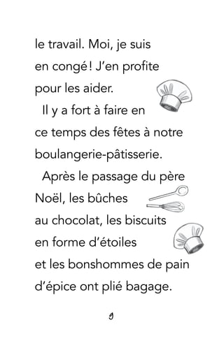 9
le travail. Moi, je suis
en congé ! J’en profite
pour les aider.
Il y a fort à faire en
ce temps des fêtes à notre
boulangerie-pâtisserie.
Après le passage du père
Noël, les bûches
au chocolat, les biscuits
en forme d’étoiles
et les bonshommes de pain
d’épice ont plié bagage.
 