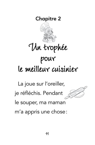 11
Chapitre 2
Un trophée
pour
le meilleur cuisinier
La joue sur l’oreiller,
je réfléchis. Pendant
le souper, ma maman
m’a appris une chose :
 