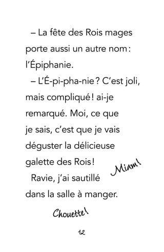 12
– La fête des Rois mages
porte aussi un autre nom :
l’Épiphanie.
– L’É-pi-pha-nie ? C’est joli,
mais compliqué ! ai-je
remarqué. Moi, ce que
je sais, c’est que je vais
déguster la délicieuse
galette des Rois !
Ravie, j’ai sautillé
dans la salle à manger.
Miam!
Chouette!
 