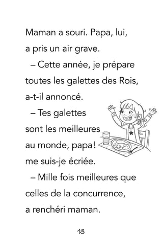 13
Maman a souri. Papa, lui,
a pris un air grave.
– Cette année, je prépare
toutes les galettes des Rois,
a-t-il annoncé.
– Tes galettes
sont les meilleures
au monde, papa !
me suis-je écriée.
– Mille fois meilleures que
celles de la concurrence,
a renchéri maman.
 