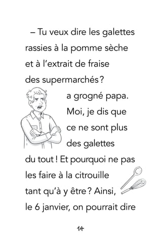 14
– Tu veux dire les galettes
rassies à la pomme sèche
et à l’extrait de fraise
des supermarchés ?
a grogné papa.
Moi, je dis que
ce ne sont plus
des galettes
du tout  ! Et pourquoi ne pas
les faire à la citrouille
tant qu’à y être ? Ainsi,
le 6 janvier, on pourrait dire
 
