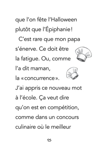 15
que l’on fête l’Halloween
plutôt que l’Épiphanie !
C’est rare que mon papa
s’énerve. Ce doit être
la fatigue. Ou, comme
l’a dit maman,
la « concurrence ».
J’ai appris ce nouveau mot
à l’école. Ça veut dire
qu’on est en compétition,
comme dans un concours
culinaire où le meilleur
 