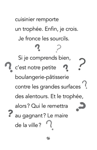 16
cuisinier remporte
un trophée. Enfin, je crois.
Je fronce les sourcils.
Si je comprends bien,
c’est notre petite
boulangerie-pâtisserie
contre les grandes surfaces
des alentours. Et le trophée,
alors ? Qui le remettra
au gagnant ? Le maire
de la ville ?
?
?
? ??
?
?
?
?
 