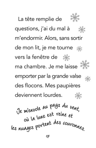 17
La tête remplie de
questions, j’ai du mal à
m’endormir. Alors, sans sortir
de mon lit, je me tourne
vers la fenêtre de
ma chambre. Je me laisse
emporter par la grande valse
des flocons. Mes paupières
deviennent lourdes.
 