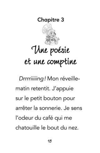 19
Chapitre 3
Une poésie
et une comptine
Drrrriiiiing ! Mon réveille-
matin retentit. J’appuie
sur le petit bouton pour
arrêter la sonnerie. Je sens
l’odeur du café qui me
chatouille le bout du nez.
 