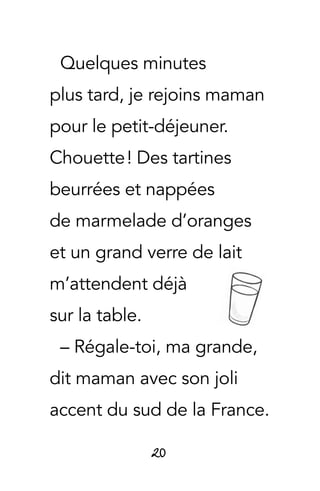 20
Quelques minutes
plus tard, je rejoins maman
pour le petit-déjeuner.
Chouette ! Des tartines
beurrées et nappées
de marmelade d’oranges
et un grand verre de lait
m’attendent déjà
sur la table.
– Régale-toi, ma grande,
dit maman avec son joli
accent du sud de la France.
 