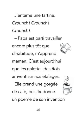 21
J’entame une tartine.
Crounch ! Crounch !
Crounch !
– Papa est parti travailler
encore plus tôt que
d’habitude, m’apprend
maman. C’est aujourd’hui
que les galettes des Rois
arrivent sur nos étalages.
Elle prend une gorgée
de café, puis fredonne
un poème de son invention
 