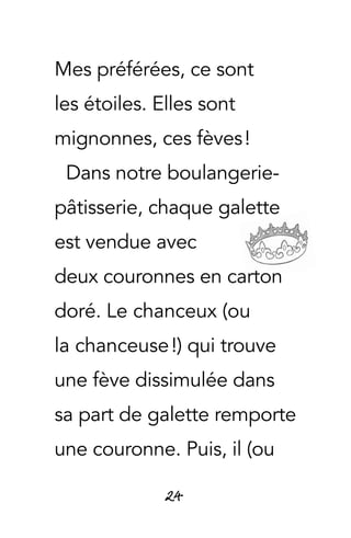 24
Mes préférées, ce sont
les étoiles. Elles sont
mignonnes, ces fèves !
Dans notre boulangerie-
pâtisserie, chaque galette
est vendue avec
deux couronnes en carton
doré. Le chanceux (ou
la chanceuse !) qui trouve
une fève dissimulée dans
sa part de galette remporte
une couronne. Puis, il (ou
 