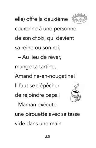 25
elle) offre la deuxième
couronne à une personne
de son choix, qui devient
sa reine ou son roi.
– Au lieu de rêver,
mange ta tartine,
Amandine-en-nougatine !
Il faut se dépêcher
de rejoindre papa !
Maman exécute
une pirouette avec sa tasse
vide dans une main
 