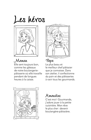 Amandine
C’est moi ! Gourmande,
j’adore jouer à la petite
cuisinière. Mon rêve
le plus cher : devenir
boulangère-pâtissière.
Papa
Le plus beau et
le meilleur chef pâtissier
que je connaisse. Dans
son atelier, il confectionne
du pain et des pâtisseries
à ravir tous les gourmands.
Maman
Elle sent toujours bon,
comme les gâteaux
de notre boulangerie-
pâtisserie où elle travaille
pendant de longues
heures à la caisse.
Les héros
 