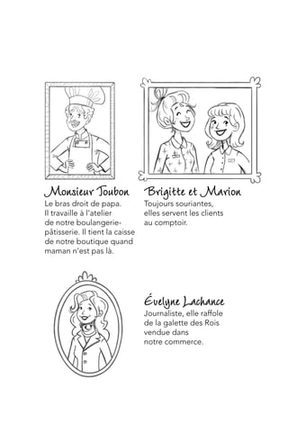 Évelyne Lachance
Journaliste, elle raffole
de la galette des Rois
vendue dans
notre commerce.
Brigitte et Marion
Toujours souriantes,
elles servent les clients
au comptoir.
MonsieurToubon
Le bras droit de papa.
Il travaille à l’atelier
de notre boulangerie-
pâtisserie. Il tient la caisse
de notre boutique quand
maman n’est pas là.
 