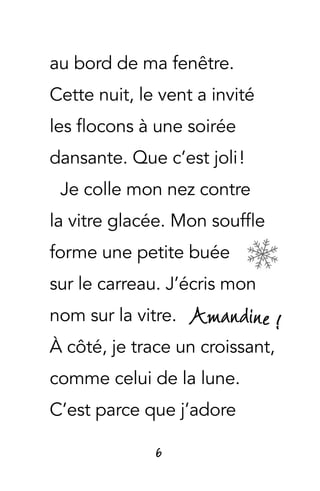 Amandine !
6
au bord de ma fenêtre.
Cette nuit, le vent a invité
les flocons à une soirée
dansante. Que c’est joli !
Je colle mon nez contre
la vitre glacée. Mon souffle
forme une petite buée
sur le carreau. J’écris mon
nom sur la vitre.
À côté, je trace un croissant,
comme celui de la lune.
C’est parce que j’adore
 