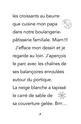 7
les croissants au beurre
que cuisine mon papa
dans notre boulangerie-
pâtisserie familiale. Miam !!!
J’efface mon dessin et je
regarde au loin. J’aperçois
le parc avec les chaînes de
ses balançoires enroulées
autour du portique.
La neige blanche a tapissé
le carré de sable de
sa couverture gelée. Brrr…
 