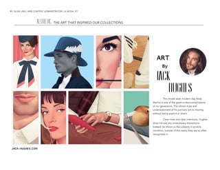 BY: SILVIA UNG | WEB CONTENT ADMINISTRATOR | LA MODA 101
	
  
ART
By
Jack
Hughes
This model slash modern-day Andy
Warhol is one of the great-undiscovered talents
of our generation. The vibrant hues and
understatement of his portraits are so moving
without being explicit or direct.
Clean lines and clear intentions, Hughes
does not use any unnecessary distractions.
Instead, he shows us the subjects in pristine
condition, outside of the reality they are so often
recognized in.
AESTHETIC:	
  THE ART THAT INSPIRED OUR COLLECTIONS
JACK-HUGHES.COM
 