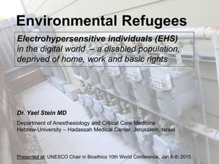 Environmental Refugees
Electrohypersensitive individuals (EHS)
in the digital world – a disabled population,
deprived of home, work and basic rights
Dr. Yael Stein MD
Department of Anesthesiology and Critical Care Medicine
Hebrew-University – Hadassah Medical Center, Jerusalem, Israel
2015/8-6th World Conference, Jan10: UNESCO Chair in BioethicsPresented at
 