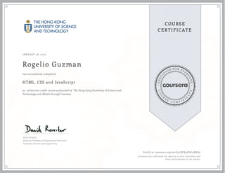 EDUCA
T
ION FOR EVE
R
YONE
CO
U
R
S
E
C E R T I F
I
C
A
TE
COURSE
CERTIFICATE
JANUARY 28, 2016
Rogelio Guzman
HTML, CSS and JavaScript
an online non-credit course authorized by The Hong Kong University of Science and
Technology and offered through Coursera
has successfully completed
David Rossiter
Associate Professor of Engineering Education
Computer Science and Engineering
Verify at coursera.org/verify/DFX4GEG4WVAJ
Coursera has confirmed the identity of this individual and
their participation in the course.
 