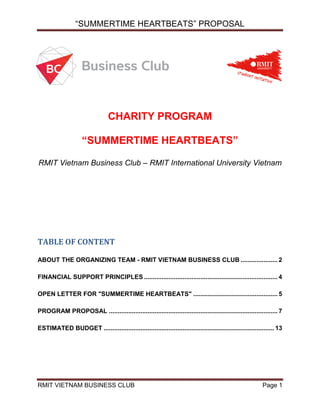 “SUMMERTIME HEARTBEATS” PROPOSAL
RMIT VIETNAM BUSINESS CLUB Page 1
CHARITY PROGRAM
“SUMMERTIME HEARTBEATS”
RMIT Vietnam Business Club – RMIT International University Vietnam
TABLE OF CONTENT
ABOUT THE ORGANIZING TEAM - RMIT VIETNAM BUSINESS CLUB ..................... 2
FINANCIAL SUPPORT PRINCIPLES ............................................................................ 4
OPEN LETTER FOR "SUMMERTIME HEARTBEATS" ................................................ 5
PROGRAM PROPOSAL ................................................................................................ 7
ESTIMATED BUDGET ................................................................................................. 13
 