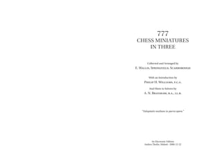 777
Chess Miniatures
in Three
Collected and Arranged by
E. Wallis, Springfield, Scarborough
With an Introduction by
Philip H. Williams, f.c.a.
And Hints to Solvers by
A. N. Brayshaw, b.a., ll.b.
“Voluptatis multam in parvo opere.”
An Electronic Edition
Anders Thulin, Malmö · 2000-12-22
 